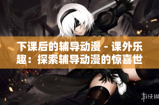 下課后的輔導(dǎo)動(dòng)漫 - 課外樂(lè)趣：探索輔導(dǎo)動(dòng)漫的驚喜世界