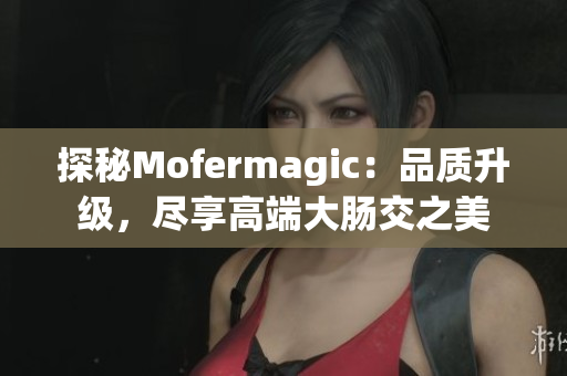 探秘Mofermagic：品質(zhì)升級，盡享高端大腸交之美