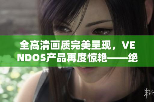 全高清畫質(zhì)完美呈現(xiàn)，VENDOS產(chǎn)品再度驚艷——絕對不容錯過的視聽盛宴