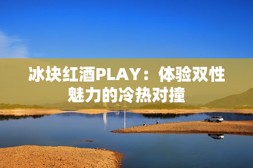 冰塊紅酒PLAY：體驗(yàn)雙性魅力的冷熱對(duì)撞