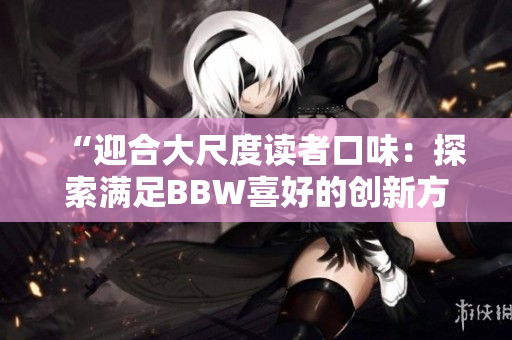 “迎合大尺度讀者口味：探索滿足BBW喜好的創(chuàng)新方式”