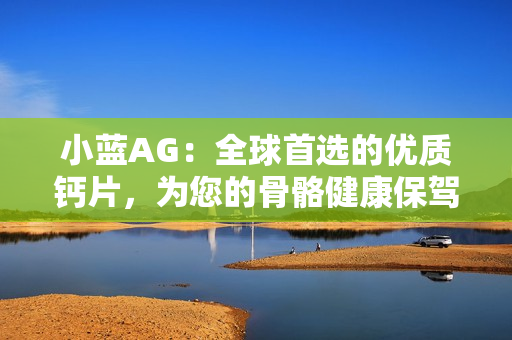 小藍(lán)AG：全球首選的優(yōu)質(zhì)鈣片，為您的骨骼健康保駕護(hù)航