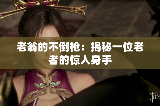 老翁的不倒槍：揭秘一位老者的驚人身手