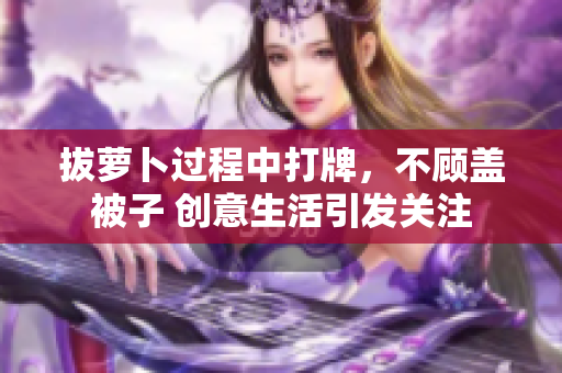 拔蘿卜過程中打牌，不顧蓋被子 創(chuàng)意生活引發(fā)關(guān)注