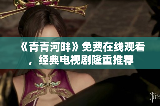 《青青河畔》免費在線觀看，經(jīng)典電視劇隆重推薦