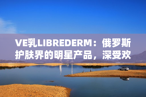 VE乳LIBREDERM：俄羅斯護膚界的明星產(chǎn)品，深受歡迎