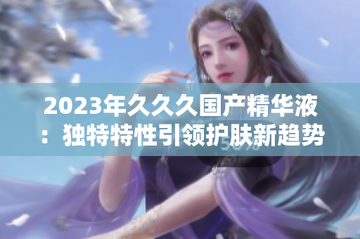 2023年久久久國產(chǎn)精華液：獨(dú)特特性引領(lǐng)護(hù)膚新趨勢