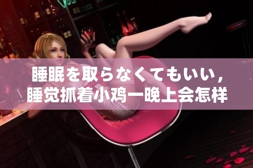 睡眠を取らなくてもいい，睡覺抓著小雞一晚上會怎樣，睡過年紀(jì)最大的多少歲六十多，水潤緊致銷魂低吟古代，水潤緊致銷魂低吟，說說都是怎么的干對象的1156