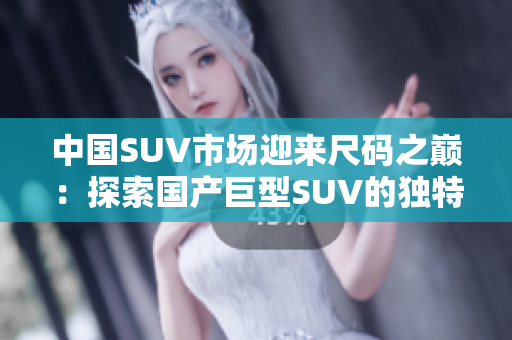 中國SUV市場迎來尺碼之巔：探索國產巨型SUV的獨特風采