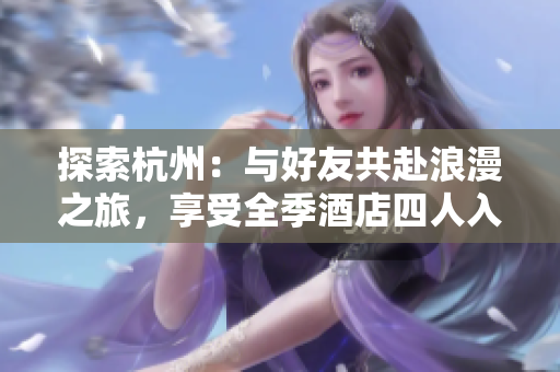 探索杭州：與好友共赴浪漫之旅，享受全季酒店四人入住的愉快時(shí)光