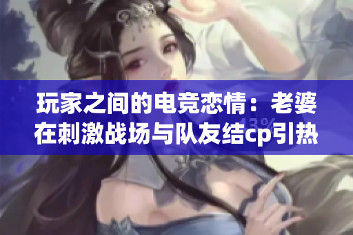 玩家之間的電競(jìng)戀情：老婆在刺激戰(zhàn)場(chǎng)與隊(duì)友結(jié)cp引熱議