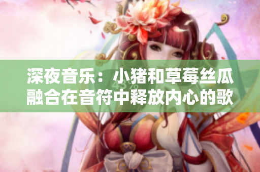 深夜音樂：小豬和草莓絲瓜融合在音符中釋放內(nèi)心的歌詞