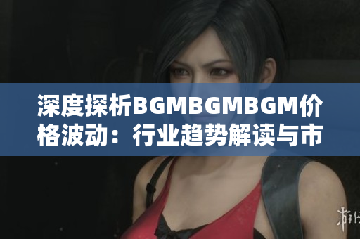深度探析BGMBGMBGM價(jià)格波動(dòng)：行業(yè)趨勢解讀與市場展望