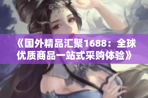 《國(guó)外精品匯聚1688：全球優(yōu)質(zhì)商品一站式采購(gòu)體驗(yàn)》