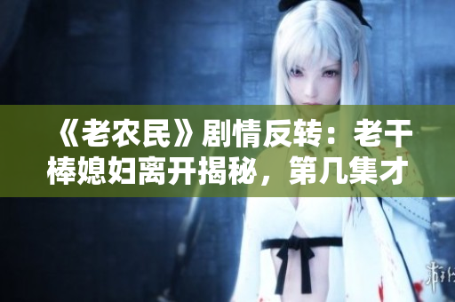 《老農(nóng)民》劇情反轉(zhuǎn)：老干棒媳婦離開(kāi)揭秘，第幾集才是轉(zhuǎn)折點(diǎn)？