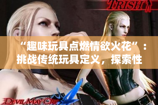 “趣味玩具點燃情欲火花”：挑戰(zhàn)傳統(tǒng)玩具定義，探索性感刺激新境界。