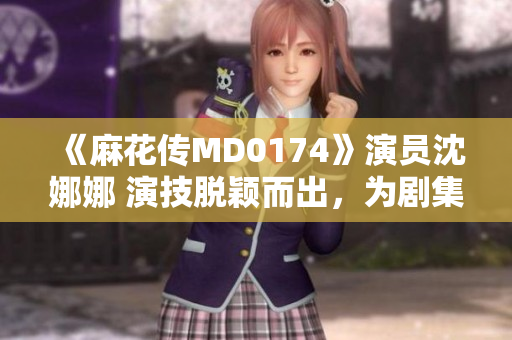 《麻花傳MD0174》演員沈娜娜 演技脫穎而出，為劇集增添新活力