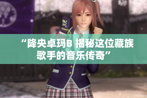 “降央卓瑪B 揭秘這位藏族歌手的音樂(lè)傳奇”