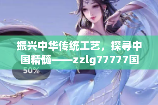 振興中華傳統(tǒng)工藝，探尋中國(guó)精髓——zzlg77777國(guó)精產(chǎn)品的崛起與傳承