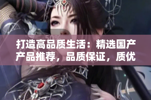 打造高品質(zhì)生活：精選國(guó)產(chǎn)產(chǎn)品推薦，品質(zhì)保證，質(zhì)優(yōu)價(jià)美，讓生活更精彩