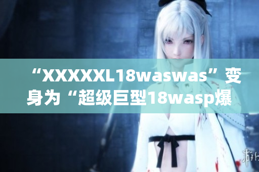 “XXXXXL18waswas”變身為“超級(jí)巨型18wasp爆發(fā)”