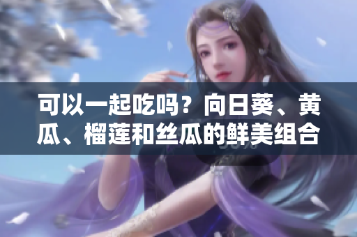 可以一起吃嗎？向日葵、黃瓜、榴蓮和絲瓜的鮮美組合!