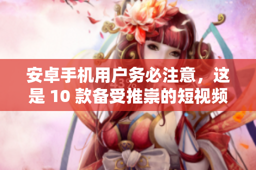 安卓手機(jī)用戶務(wù)必注意，這是 10 款備受推崇的短視頻應(yīng)用程序的下載與安裝指南