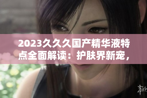 2023久久久國產(chǎn)精華液特點全面解讀：護膚界新寵，功效卓越，性價比高