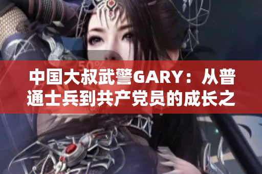 中國大叔武警GARY：從普通士兵到共產(chǎn)黨員的成長之路