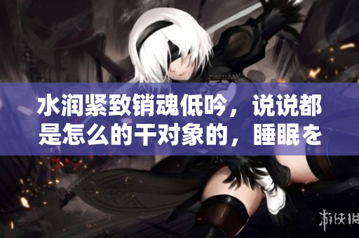 水潤緊致銷魂低吟，說說都是怎么的干對象的，睡眠を取らなくてもいい，睡覺抓著小雞一晚上會怎樣，睡過年紀最大的多少歲六十多，水潤緊致銷魂低吟古代192