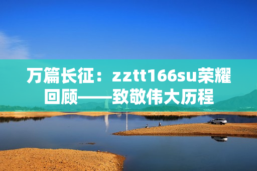 萬篇長征：zztt166su榮耀回顧——致敬偉大歷程