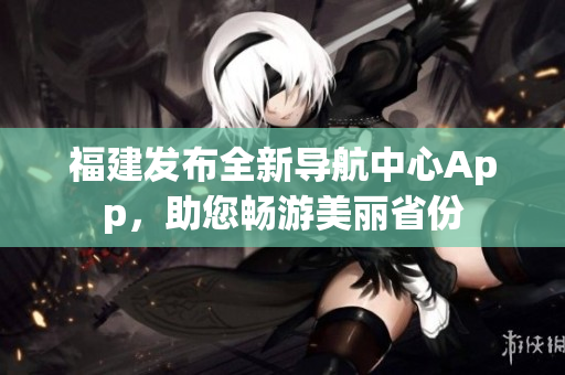 福建發(fā)布全新導(dǎo)航中心App，助您暢游美麗省份