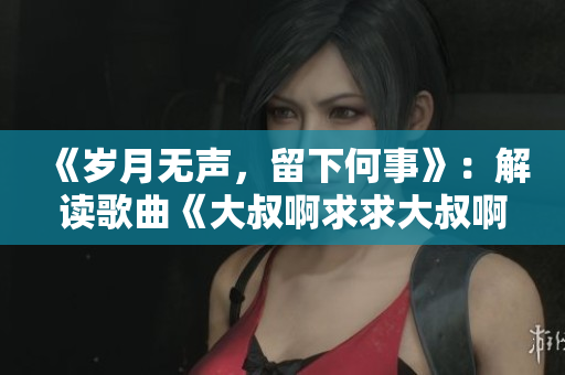 《歲月無聲，留下何事》：解讀歌曲《大叔啊求求大叔啊》背后的故事