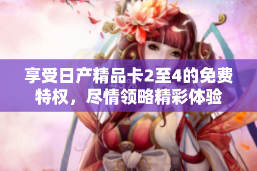 享受日產(chǎn)精品卡2至4的免費(fèi)特權(quán)，盡情領(lǐng)略精彩體驗(yàn)