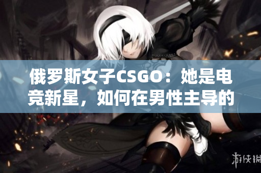 俄羅斯女子CSGO：她是電競新星，如何在男性主導(dǎo)的領(lǐng)域中脫穎而出