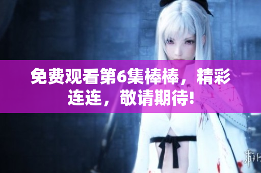 免費(fèi)觀看第6集棒棒，精彩連連，敬請(qǐng)期待!