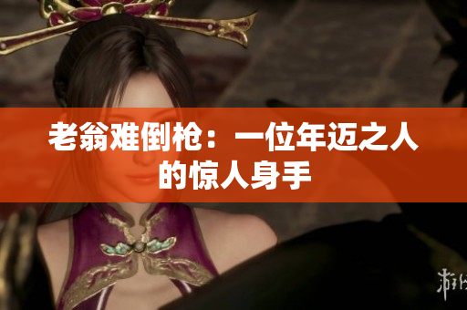 老翁難倒槍：一位年邁之人的驚人身手