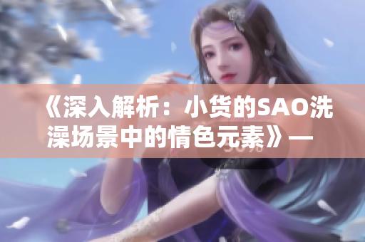 《深入解析：小貨的SAO洗澡場景中的情色元素》— 動漫剖析