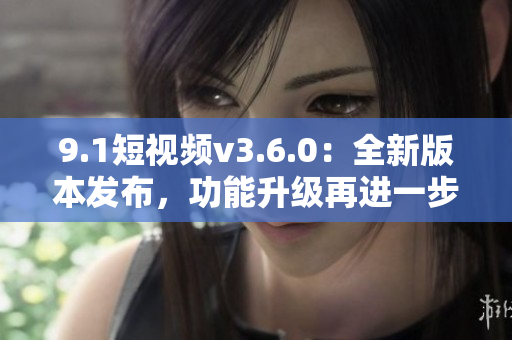 9.1短視頻v3.6.0：全新版本發(fā)布，功能升級(jí)再進(jìn)一步