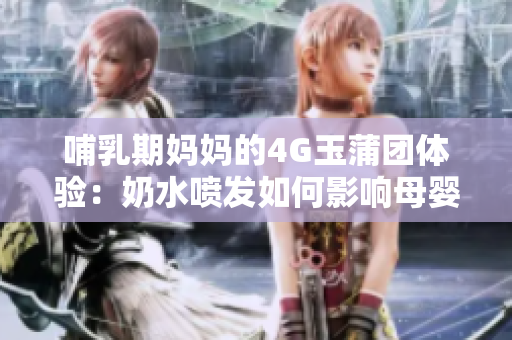 哺乳期媽媽的4G玉蒲團(tuán)體驗(yàn)：奶水噴發(fā)如何影響母嬰健康