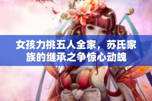 女孩力挑五人全家，蘇氏家族的繼承之爭驚心動魄