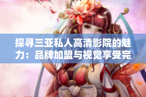探尋三亞私人高清影院的魅力：品牌加盟與視覺享受完美結(jié)合，驚艷圖片揭示無限可能