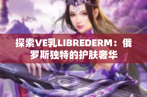 探索VE乳L(zhǎng)IBREDERM：俄羅斯獨(dú)特的護(hù)膚奢華