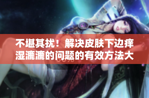 不堪其擾！解決皮膚下邊癢濕漉漉的問(wèn)題的有效方法大揭秘，告別煩惱！