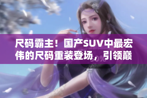 尺碼霸主！國(guó)產(chǎn)SUV中最宏偉的尺碼重裝登場(chǎng)，引領(lǐng)巔峰駕控體驗(yàn)！