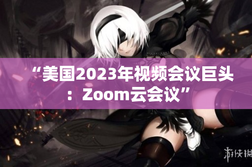 “美國2023年視頻會議巨頭：Zoom云會議”