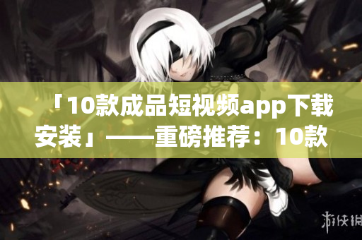 「10款成品短視頻app下載安裝」——重磅推薦：10款短視頻app安裝下載全攻略
