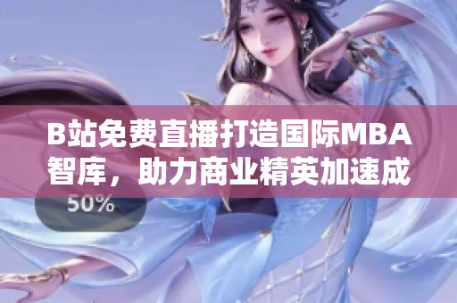 B站免費(fèi)直播打造國際MBA智庫，助力商業(yè)精英加速成長