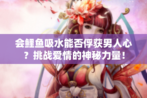 會鯉魚吸水能否俘獲男人心？挑戰(zhàn)愛情的神秘力量！