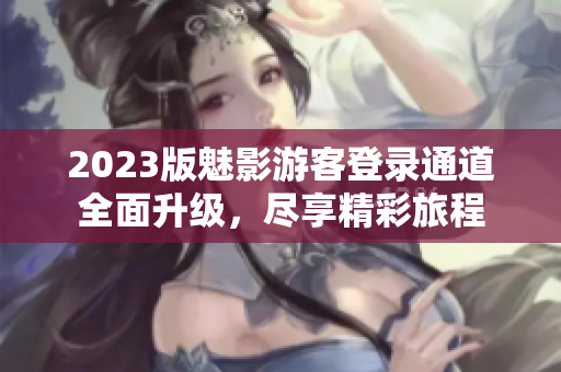 2023版魅影游客登錄通道全面升級，盡享精彩旅程